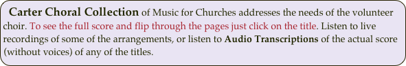 Carter Choral Collection of Music for Churches addresses the needs of the volunteer choir. To see the full score and flip through the pages just click on the title. Listen to live recordings of some of the arrangements, or listen to Audio Transcriptions of the actual score (without voices) of any of the titles. 
