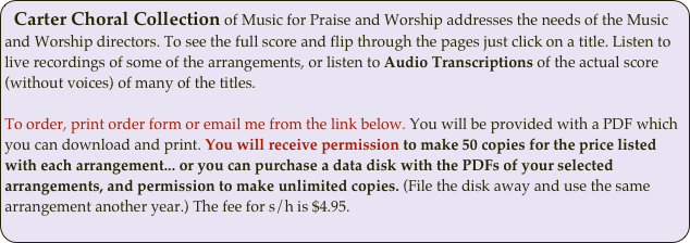 Carter Choral Collection of Music for Praise and Worship addresses the needs of the Music and Worship directors. To see the full score and flip through the pages just click on a title. Listen to live recordings of some of the arrangements, or listen to Audio Transcriptions of the actual score (without voices) of many of the titles. 

To order, print order form or email me from the link below. You will be provided with a PDF which you can download and print. You will receive permission to make 50 copies for the price listed with each arrangement... or you can purchase a data disk with the PDFs of your selected arrangements, and permission to make unlimited copies. (File the disk away and use the same arrangement another year.) The fee for s/h is $4.95.